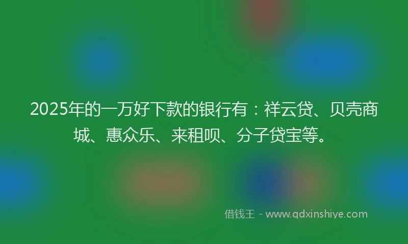2025年的一万好下款的银行有：祥云贷、贝壳商城、惠众乐、来租呗、分子贷宝等。