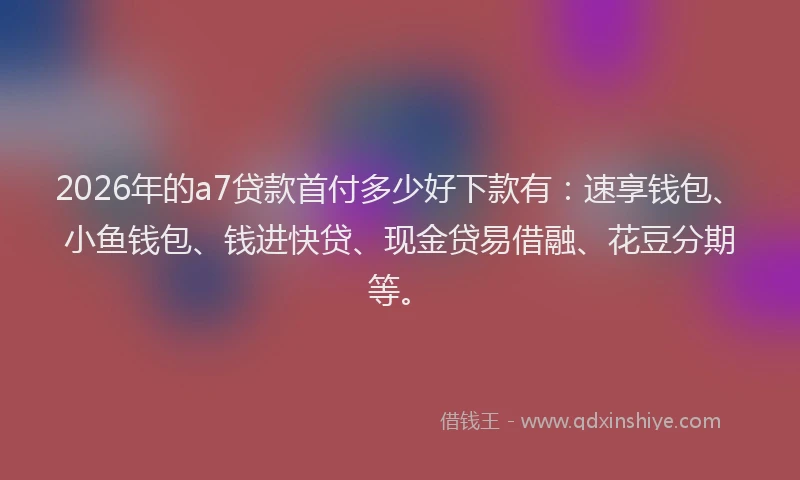 2026年的a7贷款首付多少好下款有：速享钱包、小鱼钱包、钱进快贷、现金贷易借融、花豆分期等。