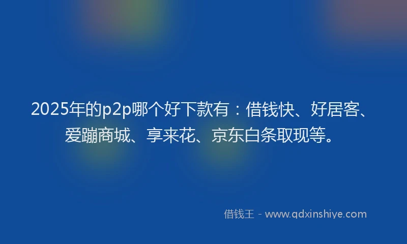 2025年的p2p哪个好下款有：借钱快、好居客、爱蹦商城、享来花、京东白条取现等。