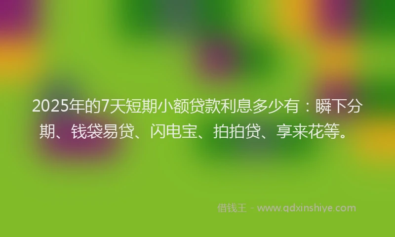 2025年的7天短期小额贷款利息多少有：瞬下分期、钱袋易贷、闪电宝、拍拍贷、享来花等。