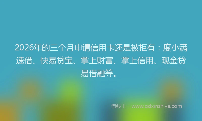 2026年的三个月申请信用卡还是被拒有：度小满速借、快易贷宝、掌上财富、掌上信用、现金贷易借融等。