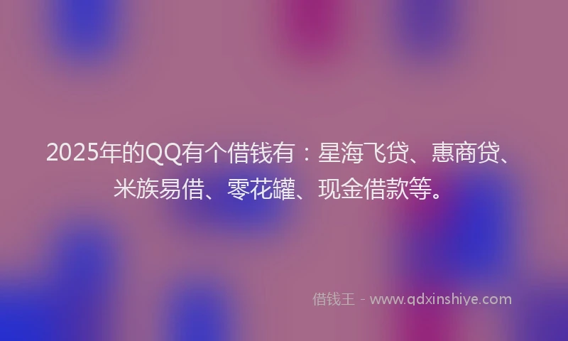 2025年的QQ有个借钱有：星海飞贷、惠商贷、米族易借、零花罐、现金借款等。