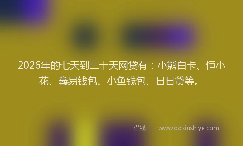 2026年的七天到三十天网贷有：小熊白卡、恒小花、鑫易钱包、小鱼钱包、日日贷等。
