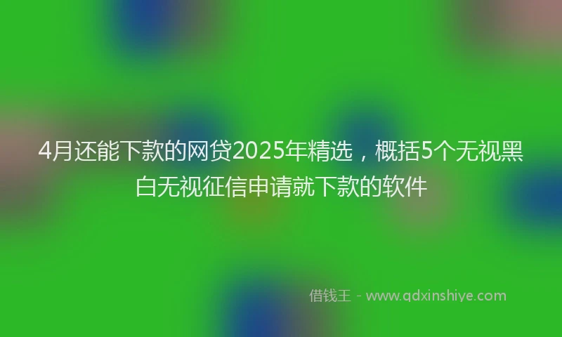 4月还能下款的网贷2025年精选，概括5个无视黑白无视征信申请就下款的软件