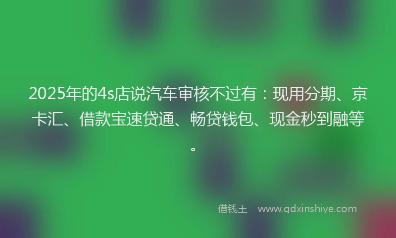 2025年的4s店说汽车审核不过有：现用分期、京卡汇、借款宝速贷通、畅贷钱包、现金秒到融等。