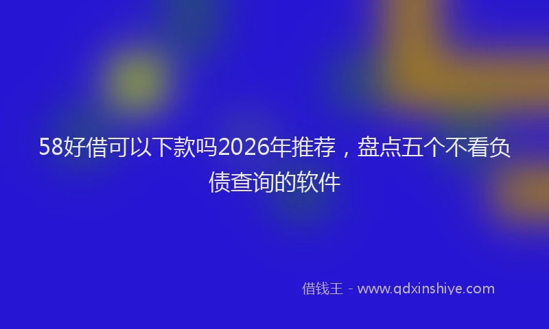 58好借可以下款吗2026年推荐，盘点五个不看负债查询的软件