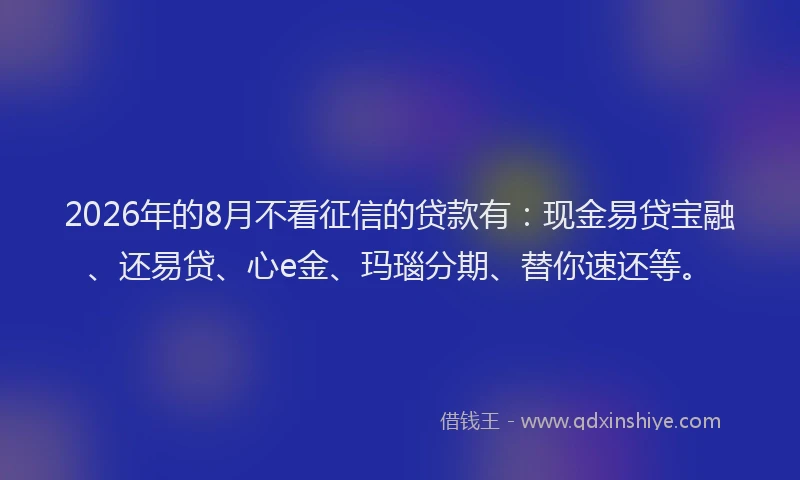 2026年的8月不看征信的贷款有：现金易贷宝融、还易贷、心e金、玛瑙分期、替你速还等。