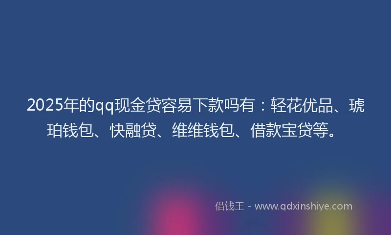2025年的qq现金贷容易下款吗有：轻花优品、琥珀钱包、快融贷、维维钱包、借款宝贷等。