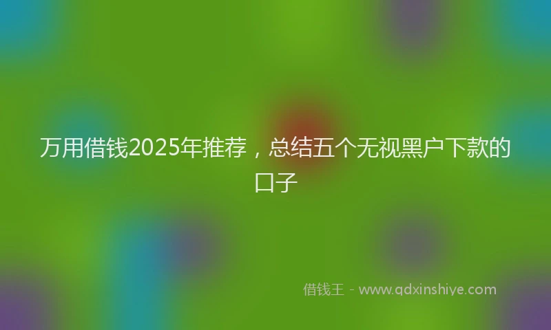 万用借钱2025年推荐，总结五个无视黑户下款的口子