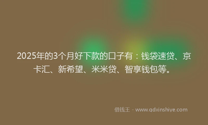 2025年的3个月好下款的口子有：钱袋速贷、京卡汇、新希望、米米贷、智享钱包等。