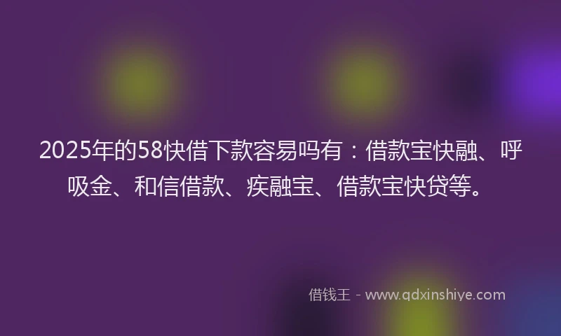 2025年的58快借下款容易吗有：借款宝快融、呼吸金、和信借款、疾融宝、借款宝快贷等。