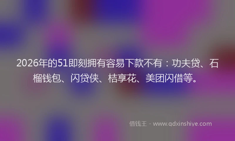 2026年的51即刻拥有容易下款不有：功夫贷、石榴钱包、闪贷侠、桔享花、美团闪借等。
