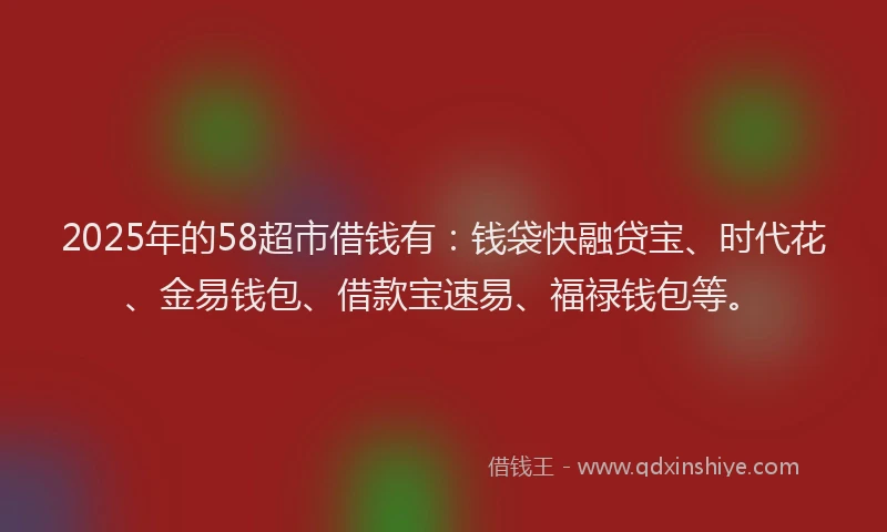 2025年的58超市借钱有:钱袋快融贷宝、时代花、金易钱包、借款宝速易、福禄钱包等。
