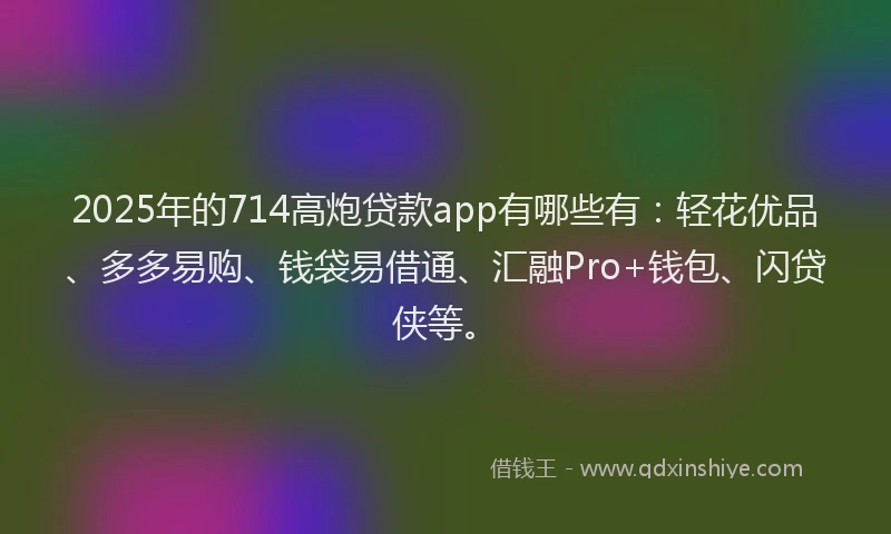 2025年的714高炮贷款app有哪些有：轻花优品、多多易购、钱袋易借通、汇融Pro+钱包、闪贷侠等。