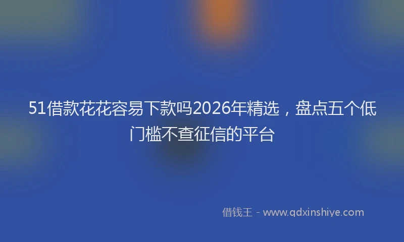 51借款花花容易下款吗2026年精选，盘点五个低门槛不查征信的平台