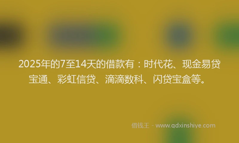 2025年的7至14天的借款有：时代花、现金易贷宝通、彩虹信贷、滴滴数科、闪贷宝盒等。