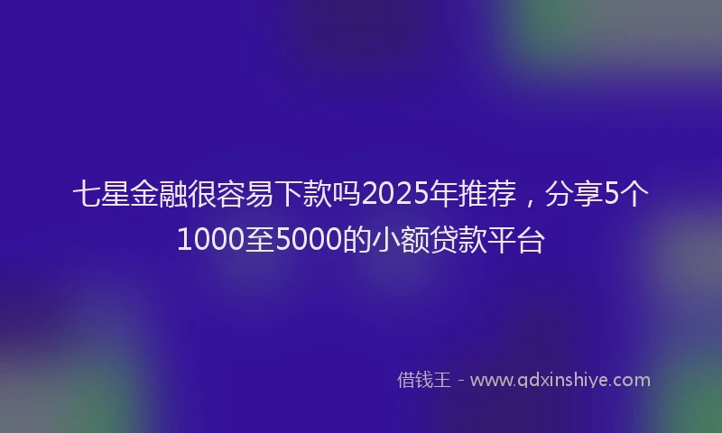 七星金融很容易下款吗2025年推荐，分享5个1000至5000的小额贷款平台