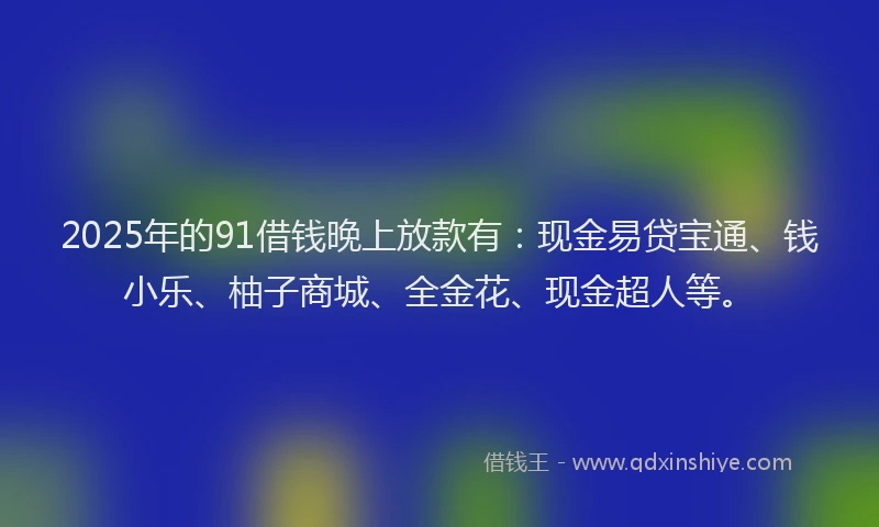 2025年的91借钱晚上放款有：现金易贷宝通、钱小乐、柚子商城、全金花、现金超人等。