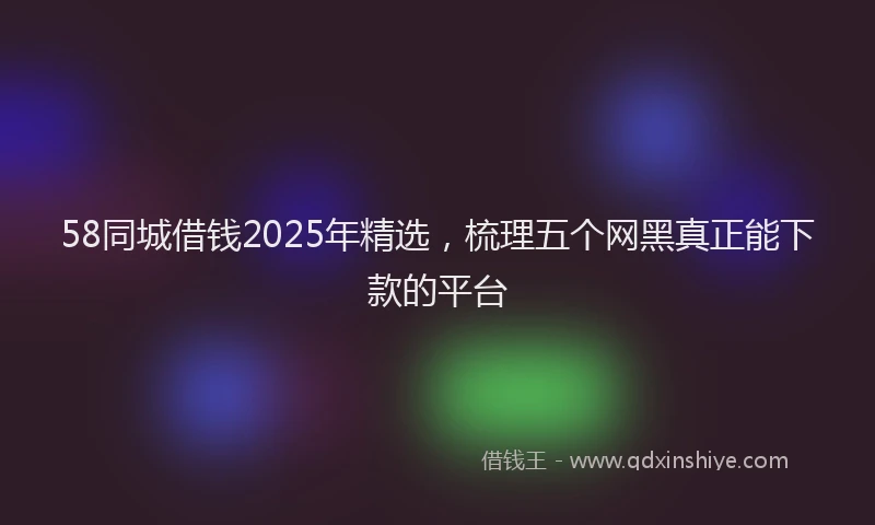 58同城借钱2025年精选，梳理五个网黑真正能下款的平台