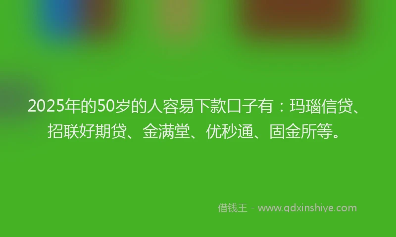 2025年的50岁的人容易下款口子有：玛瑙信贷、招联好期贷、金满堂、优秒通、固金所等。