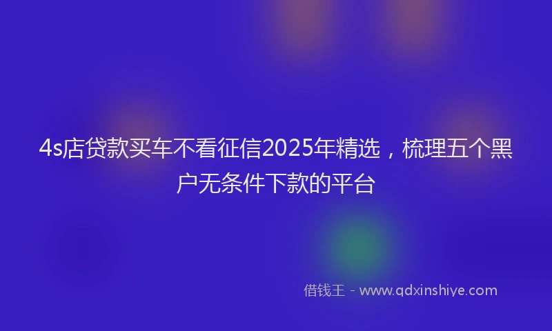 4s店贷款买车不看征信2025年精选，梳理五个黑户无条件下款的平台