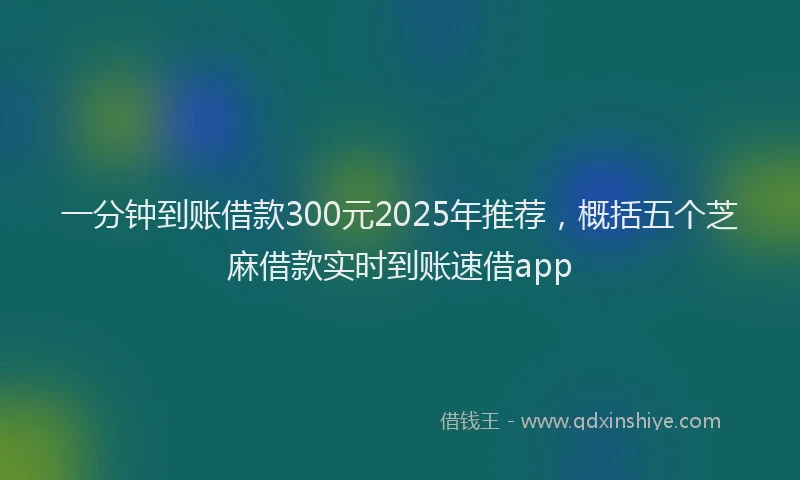 一分钟到账借款300元2025年推荐,概括五个芝麻借款实时到账速借app