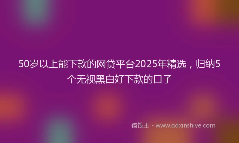 50岁以上能下款的网贷平台2025年精选，归纳5个无视黑白好下款的口子