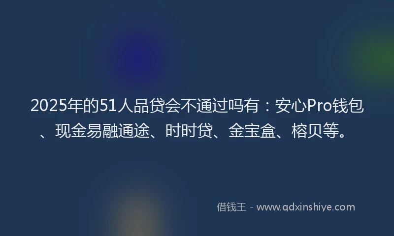 2025年的51人品贷会不通过吗有：安心Pro钱包、现金易融通途、时时贷、金宝盒、榕贝等。