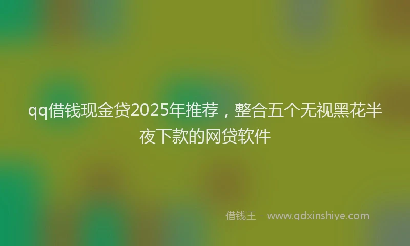 qq借钱现金贷2025年推荐，整合五个无视黑花半夜下款的网贷软件