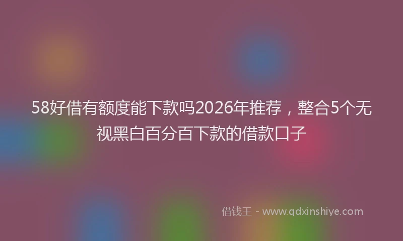 58好借有额度能下款吗2026年推荐，整合5个无视黑白百分百下款的借款口子