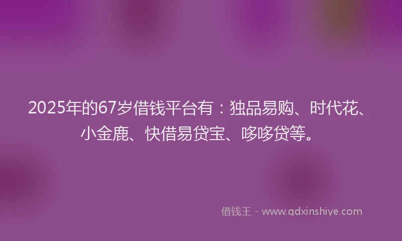 2025年的67岁借钱平台有:独品易购、时代花、小金鹿、快借易贷宝、哆哆贷等。