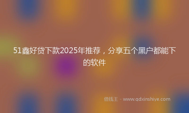 51鑫好贷下款2025年推荐，分享五个黑户都能下的软件