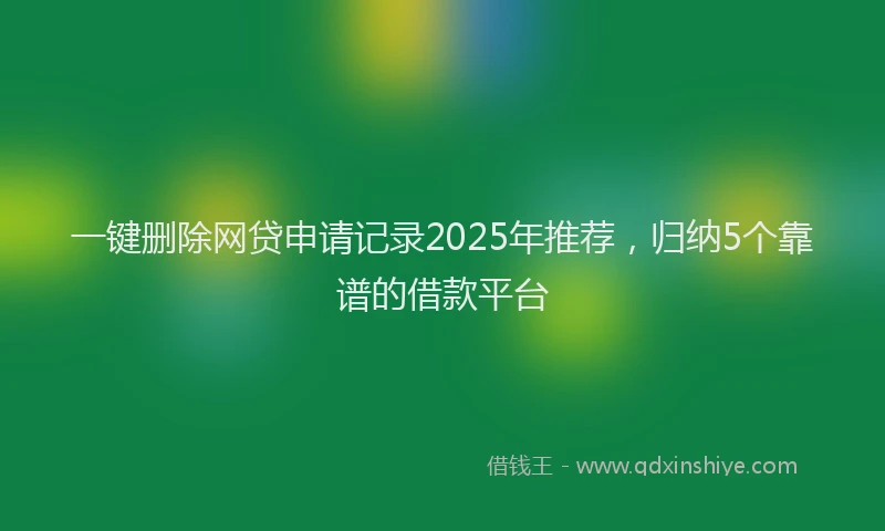 一键删除网贷申请记录2025年推荐，归纳5个靠谱的借款平台