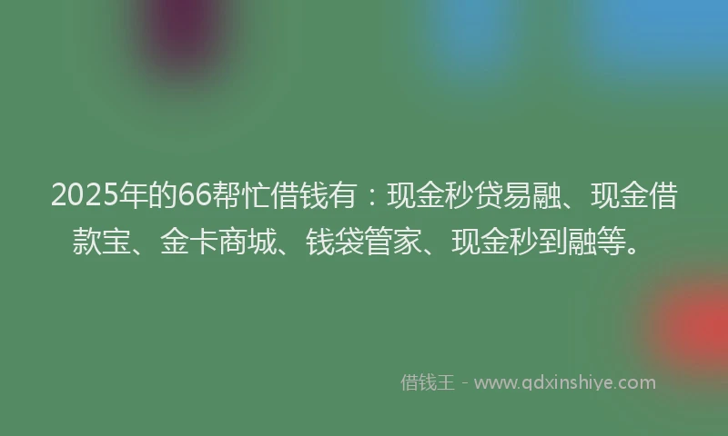 2025年的66帮忙借钱有：现金秒贷易融、现金借款宝、金卡商城、钱袋管家、现金秒到融等。