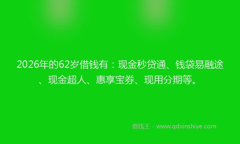 2026年的62岁借钱有：现金秒贷通、钱袋易融途、现金超人、惠享宝券、现用分期等。