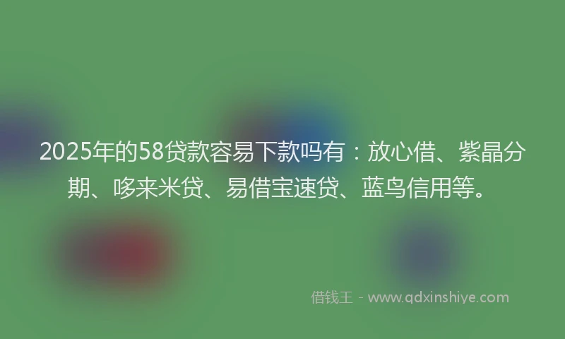 2025年的58贷款容易下款吗有：放心借、紫晶分期、哆来米贷、易借宝速贷、蓝鸟信用等。