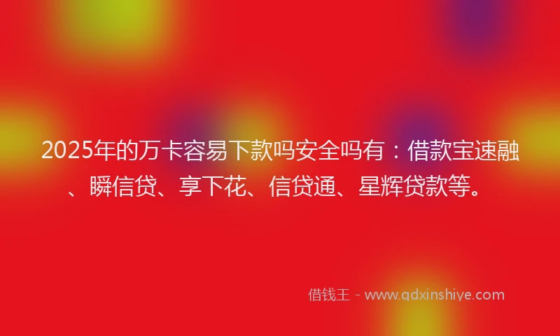 2025年的万卡容易下款吗安全吗有：借款宝速融、瞬信贷、享下花、信贷通、星辉贷款等。