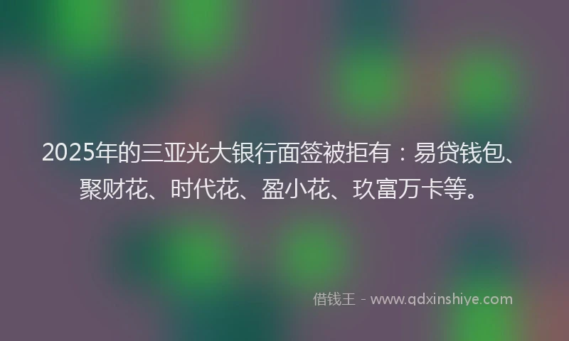 2025年的三亚光大银行面签被拒有：易贷钱包、聚财花、时代花、盈小花、玖富万卡等。