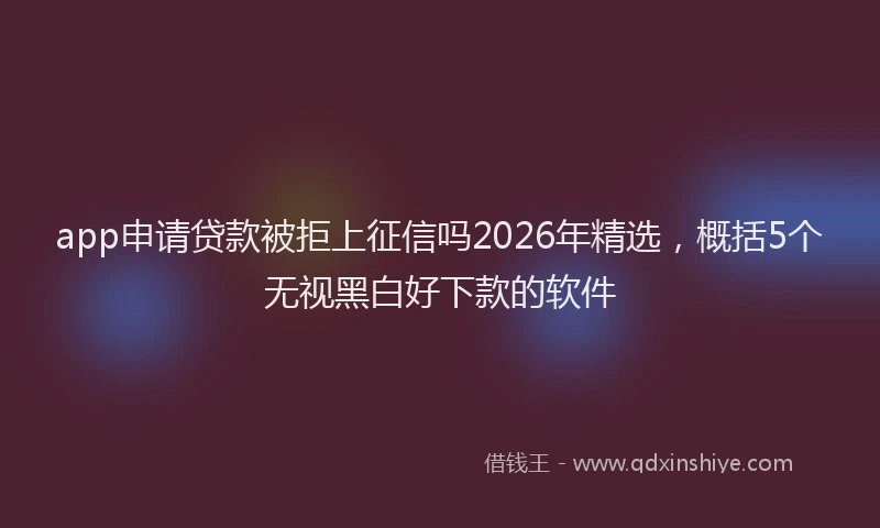 app申请贷款被拒上征信吗2026年精选，概括5个无视黑白好下款的软件