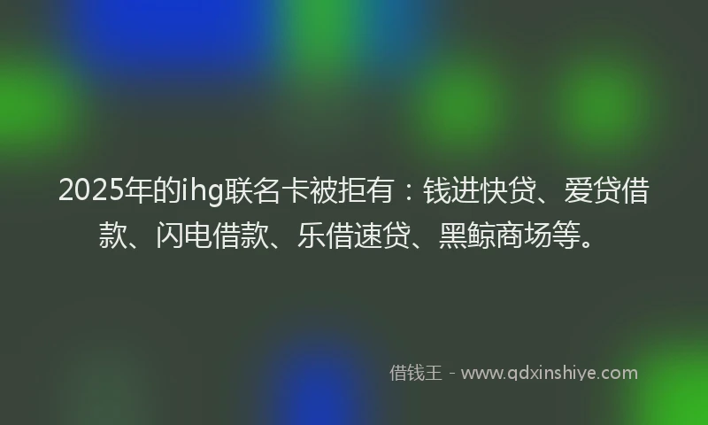 2025年的ihg联名卡被拒有：钱进快贷、爱贷借款、闪电借款、乐借速贷、黑鲸商场等。