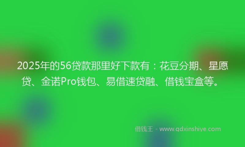 2025年的56贷款那里好下款有：花豆分期、星愿贷、金诺Pro钱包、易借速贷融、借钱宝盒等。