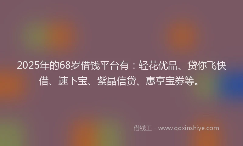 2025年的68岁借钱平台有:轻花优品、贷你飞快借、速下宝、紫晶信贷、惠享宝券等。