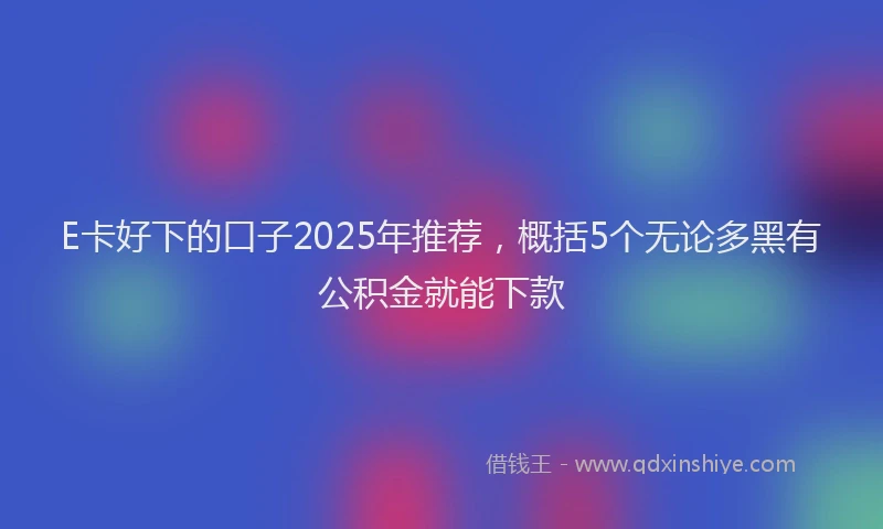 E卡好下的口子2025年推荐，概括5个无论多黑有公积金就能下款