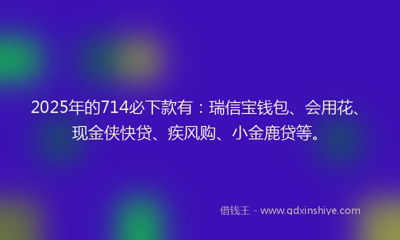 2025年的714必下款有：瑞信宝钱包、会用花、现金侠快贷、疾风购、小金鹿贷等。