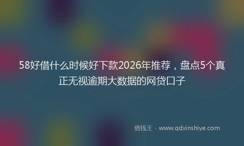 58好借什么时候好下款2026年推荐，盘点5个真正无视逾期大数据的网贷口子