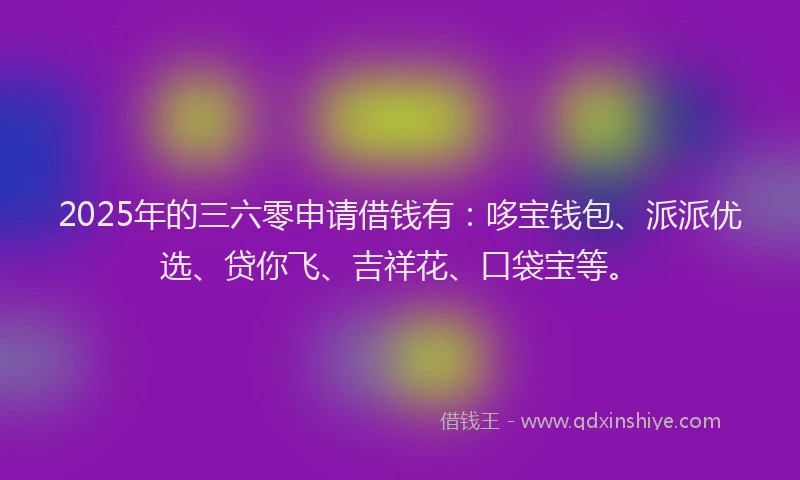 2025年的三六零申请借钱有：哆宝钱包、派派优选、贷你飞、吉祥花、口袋宝等。