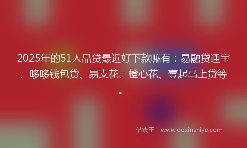 2025年的51人品贷最近好下款嘛有：易融贷通宝、哆哆钱包贷、易支花、橙心花、壹起马上贷等。