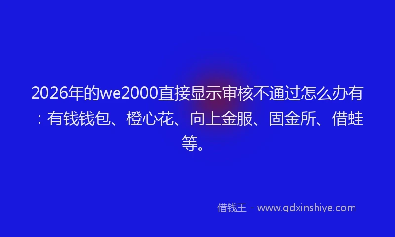 2026年的we2000直接显示审核不通过怎么办有：有钱钱包、橙心花、向上金服、固金所、借蛙等。