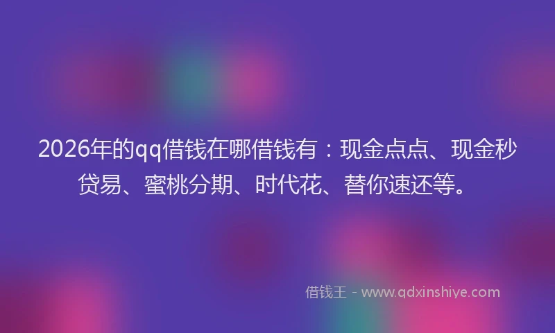 2026年的qq借钱在哪借钱有：现金点点、现金秒贷易、蜜桃分期、时代花、替你速还等。