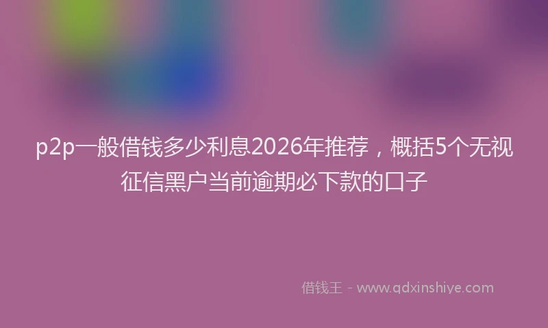 p2p一般借钱多少利息2026年推荐，概括5个无视征信黑户当前逾期必下款的口子